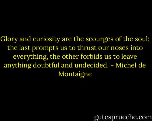 Glory and curiosity are the scourges of the soul; the last prompts us to thrust our noses into everything, the other forbids us to leave anything doubtful and undecided. - Michel de Montaigne