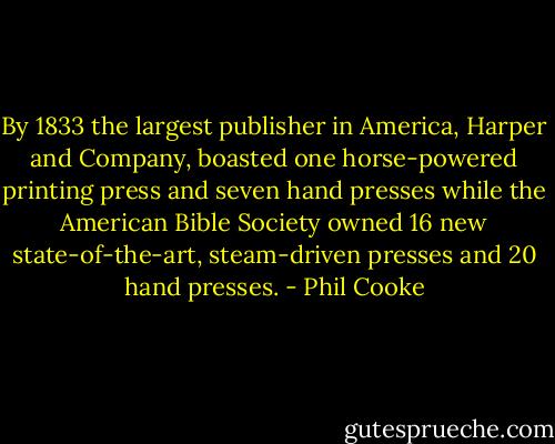 By 1833 the largest publisher in America, Harper and Company, boasted one horse-powered printing press and seven hand presses while the American Bible Society owned 16 new state-of-the-art, steam-driven presses and 20 hand presses. - Phil Cooke