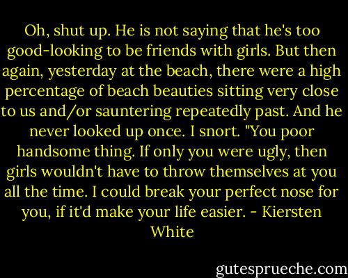 Oh, shut up. He is not saying that he's too good-looking to be friends with girls. But then again, yesterday at the beach, there were a high percentage of beach beauties sitting very close to us and/or sauntering repeatedly past. And he never looked up once. I snort. "You poor handsome thing. If only you were ugly, then girls wouldn't have to throw themselves at you all the time. I could break your perfect nose for you, if it'd make your life easier. - Kiersten White