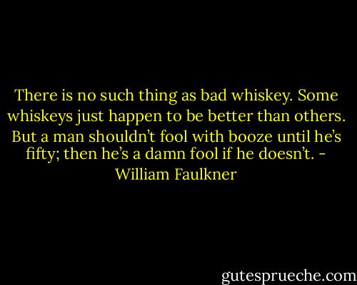 There is no such thing as bad whiskey. Some whiskeys just happen to be better than others. But a man shouldn’t fool with booze until he’s fifty; then he’s a damn fool if he doesn’t. - William Faulkner