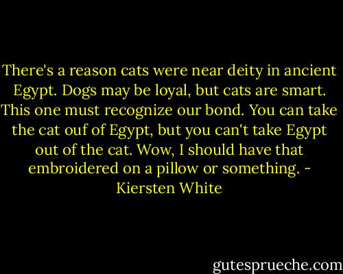 There's a reason cats were near deity in ancient Egypt. Dogs may be loyal, but cats are smart. This one must recognize our bond. You can take the cat ouf of Egypt, but you can't take Egypt out of the cat. Wow, I should have that embroidered on a pillow or something. - Kiersten White