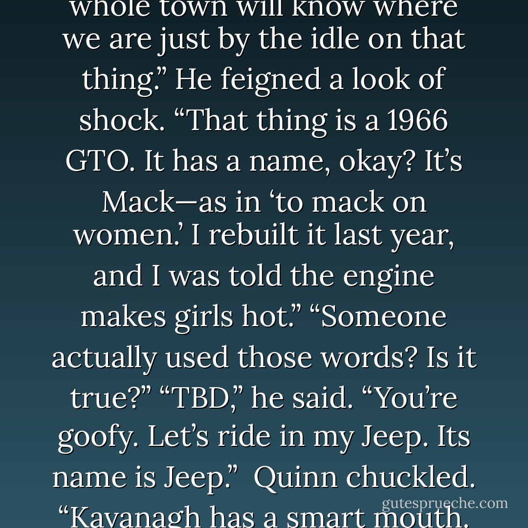 You’re kidding, right? The whole town will know where we are just by the idle on that thing.”<br />He feigned a look of shock. “That thing is a 1966 GTO. It has a name, okay? It’s Mack—as in ‘to mack on women.’ I rebuilt it last year, and I was told the engine makes girls hot.”<br />“Someone actually used those words? Is it true?”<br />“TBD,” he said.<br />“You’re goofy. Let’s ride in my Jeep. Its name is Jeep.” <br />Quinn chuckled. “Kavanagh has a smart mouth. - Laura Anderson Kurk