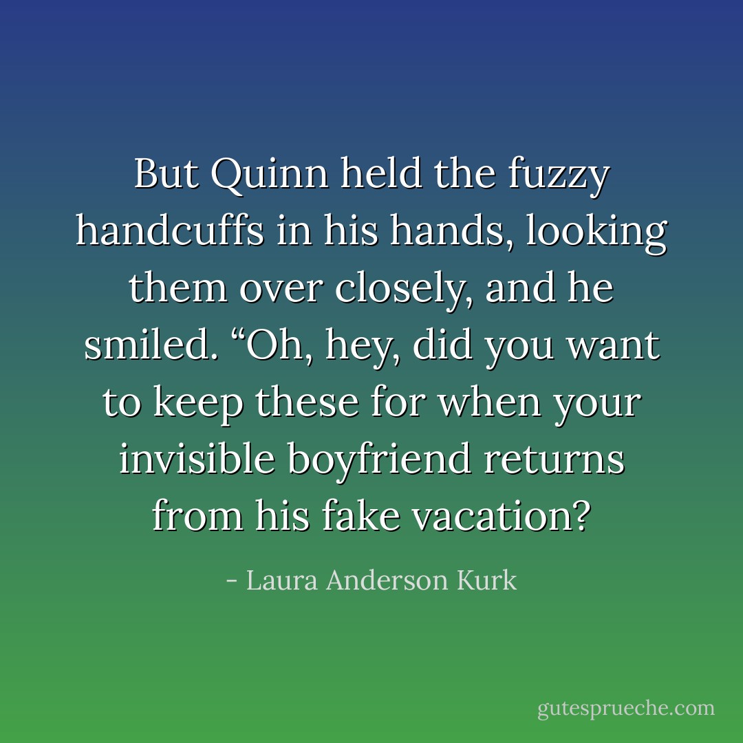 But Quinn held the fuzzy handcuffs in his hands, looking them over closely, and he smiled. “Oh, hey, did you want to keep these for when your invisible boyfriend returns from his fake vacation? - Laura Anderson Kurk