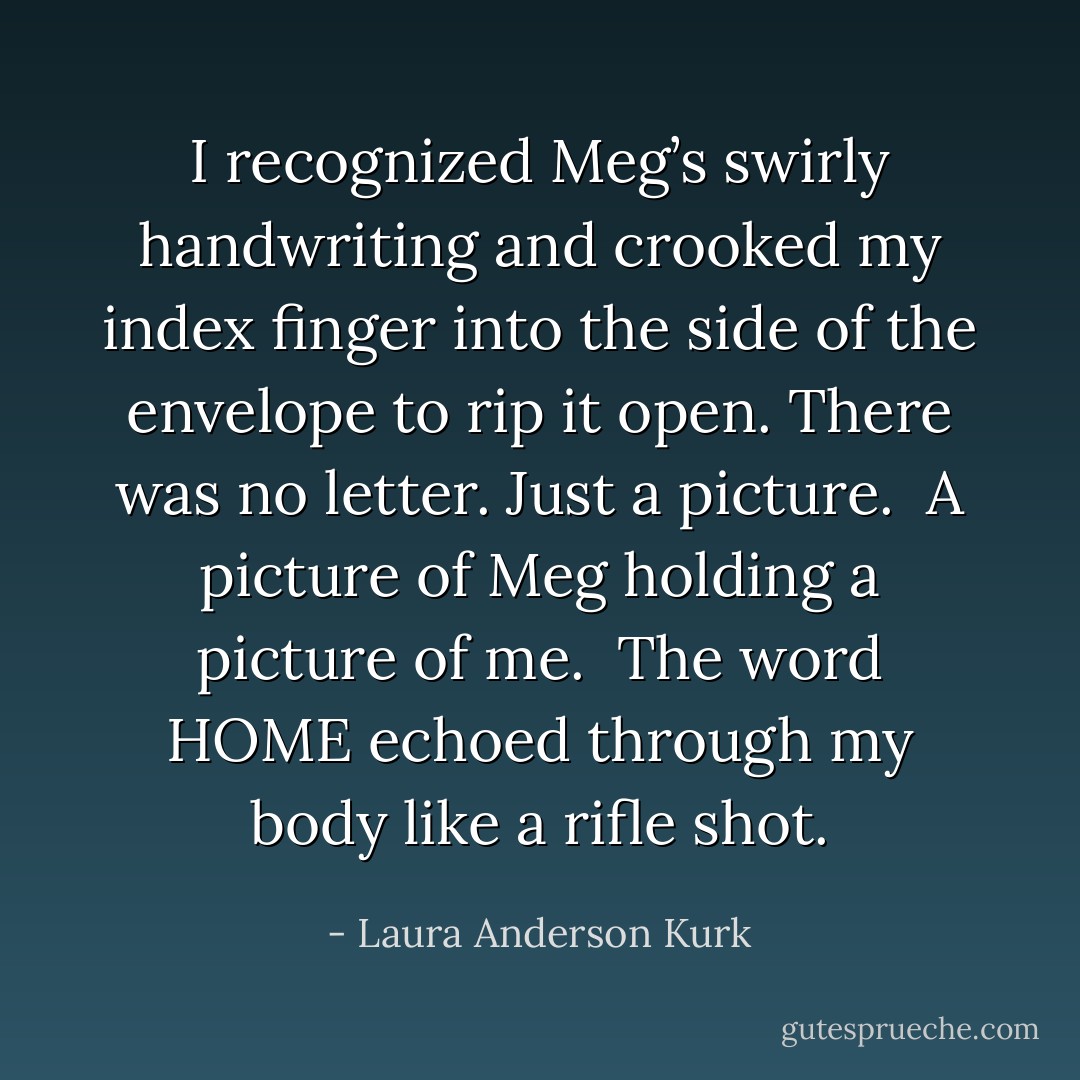 I recognized Meg’s swirly handwriting and crooked my index finger into the side of the envelope to rip it open. There was no letter. Just a picture. <br />A picture of Meg holding a picture of me. <br />The word HOME echoed through my body like a rifle shot. - Laura Anderson Kurk