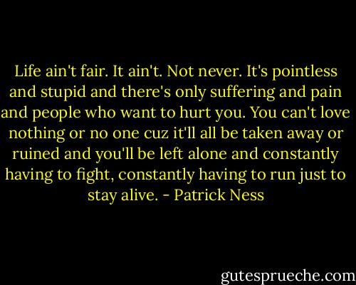 Life ain't fair.<br />It ain't.<br />Not never.<br />It's pointless and stupid and there's only suffering and pain and people who want to hurt you. You can't love nothing or no one cuz it'll all be taken away or ruined and you'll be left alone and constantly having to fight, constantly having to run just to stay alive. - Patrick Ness
