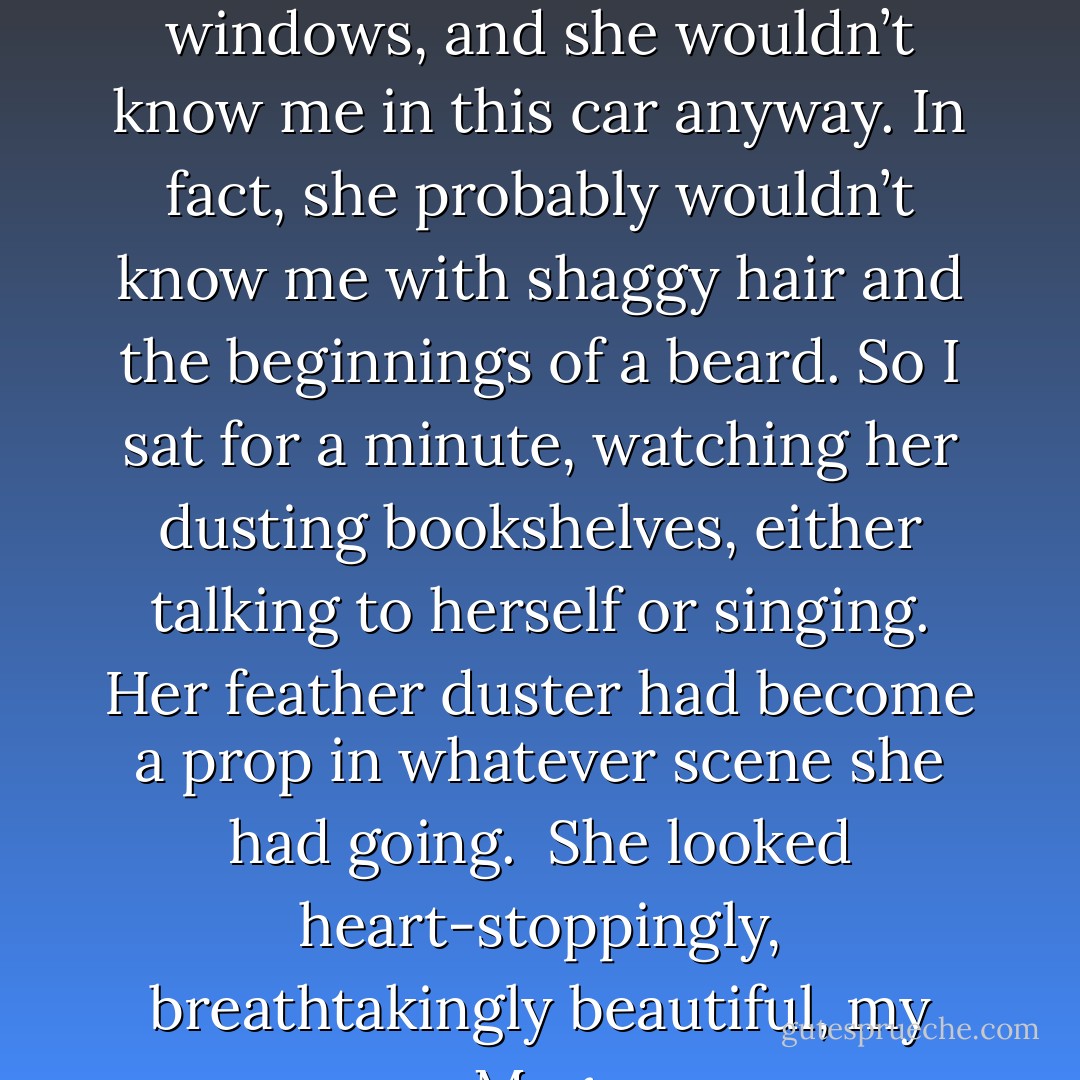 She didn’t see me because of the reflection on the store windows, and she wouldn’t know me in this car anyway. In fact, she probably wouldn’t know me with shaggy hair and the beginnings of a beard. So I sat for a minute, watching her dusting bookshelves, either talking to herself or singing. Her feather duster had become a prop in whatever scene she had going. <br />She looked heart-stoppingly, breathtakingly beautiful, my Meg. - Laura Anderson Kurk