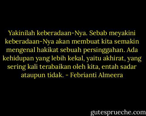 Yakinilah keberadaan-Nya. Sebab meyakini keberadaan-Nya akan membuat kita semakin mengenal hakikat sebuah persinggahan. Ada kehidupan yang lebih kekal, yaitu akhirat, yang sering kali terabaikan oleh kita, entah sadar ataupun tidak. - Febrianti Almeera