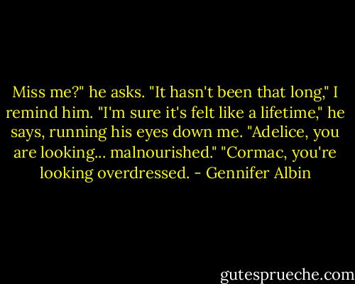 Miss me?" he asks.<br />"It hasn't been that long," I remind him.<br />"I'm sure it's felt like a lifetime," he says, running his eyes down me. "Adelice, you are looking... malnourished."<br />"Cormac, you're looking overdressed. - Gennifer Albin