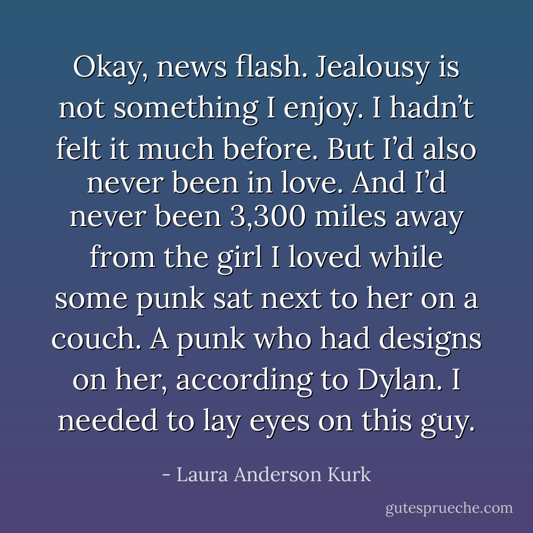 Okay, news flash. Jealousy is not something I enjoy. I hadn’t felt it much before. But I’d also never been in love. And I’d never been 3,300 miles away from the girl I loved while some punk sat next to her on a couch. A punk who had designs on her, according to Dylan. I needed to lay eyes on this guy. - Laura Anderson Kurk