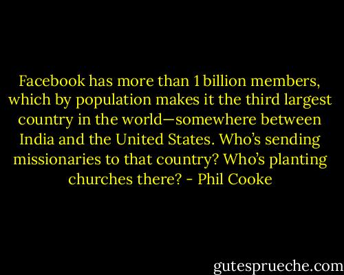 Facebook has more than 1 billion members, which by population makes it the third largest country in the world—somewhere between India and the United States. Who’s sending missionaries to that country? Who’s planting churches there? - Phil Cooke