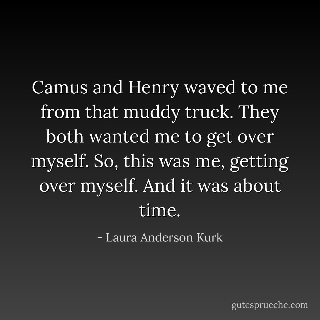 Camus and Henry waved to me from that muddy truck. They both wanted me to get over myself.<br />So, this was me, getting over myself. And it was about time. - Laura Anderson Kurk