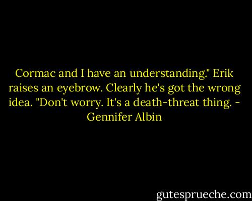 Cormac and I have an understanding."<br />Erik raises an eyebrow. Clearly he's got the wrong idea.<br />"Don't worry. It's a death-threat thing. - Gennifer Albin