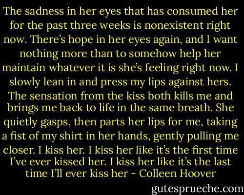 The sadness in her eyes that has consumed her for the past three weeks is nonexistent right now. There’s hope in her eyes again, and I want nothing more than to somehow help her maintain whatever it is she’s feeling right now. I slowly lean in and press my lips against hers. The sensation from the kiss both kills me and brings me back to life in the same breath. She quietly gasps, then parts her lips for me, taking a fist of my shirt in her hands, gently pulling me closer.<br />I kiss her.<br />I kiss her like it’s the first time I’ve ever kissed her.<br />I kiss her like it’s the last time I’ll ever kiss her - Colleen Hoover