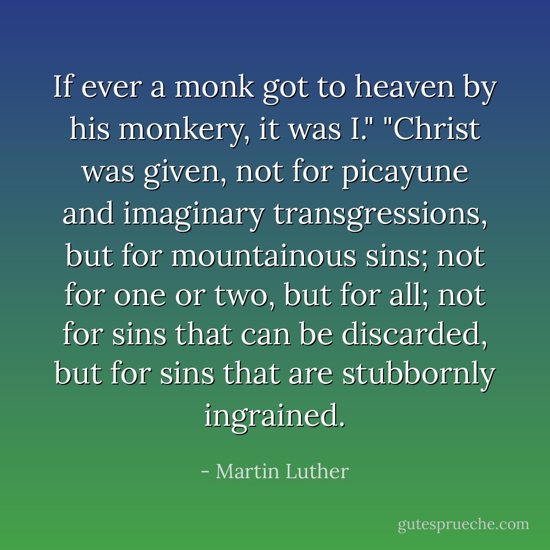 If ever a monk got to heaven by his monkery, it was I." "Christ was given, not for picayune and imaginary transgressions, but for mountainous sins; not for one or two, but for all; not for sins that can be discarded, but for sins that are stubbornly ingrained. - Martin Luther