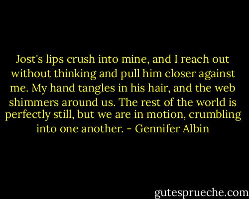 Jost's lips crush into mine, and I reach out without thinking and pull him closer against me. My hand tangles in his hair, and the web shimmers around us. The rest of the world is perfectly still, but we are in motion, crumbling into one another. - Gennifer Albin