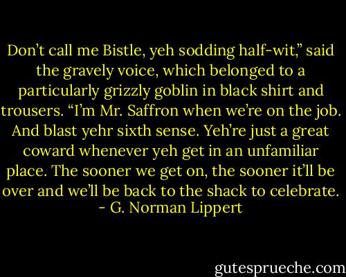 Don’t call me Bistle, yeh sodding half-wit,” said the gravely voice, which belonged to a particularly grizzly goblin in black shirt and trousers. “I’m Mr. Saffron when we’re on the job. And blast yehr sixth sense. Yeh’re just a great coward whenever yeh get in an unfamiliar place. The sooner we get on, the sooner it’ll be over and we’ll be back to the shack to celebrate. - G. Norman Lippert