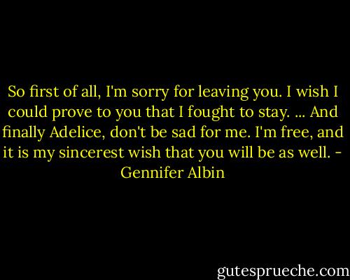 So first of all, I'm sorry for leaving you. I wish I could prove to you that I fought to stay.<br />...<br />And finally Adelice, don't be sad for me. I'm free, and it is my sincerest wish that you will be as well. - Gennifer Albin