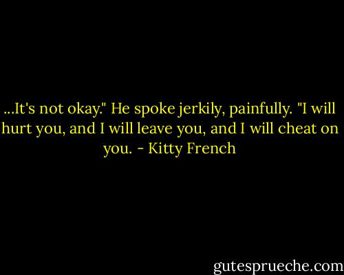 ...It's not okay." He spoke jerkily, painfully. "I will hurt you, and I will leave you, and I will cheat on you. - Kitty French