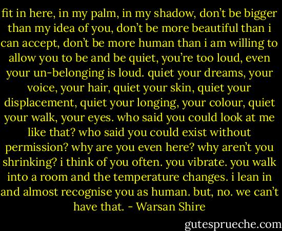fit in here, in my palm, in my shadow, don’t be bigger than my idea of you, don’t be more beautiful than i can accept, don’t be more human than i am willing to allow you to be and be quiet, you’re too loud, even your un-belonging is loud. quiet your dreams, your voice, your hair, quiet your skin, quiet your displacement, quiet your longing, your colour, quiet your walk, your eyes. who said you could look at me like that? who said you could exist without permission? why are you even here? why aren’t you shrinking? i think of you often. you vibrate. you walk into a room and the temperature changes. i lean in and almost recognise you as human. but, no. we can’t have that. - Warsan Shire