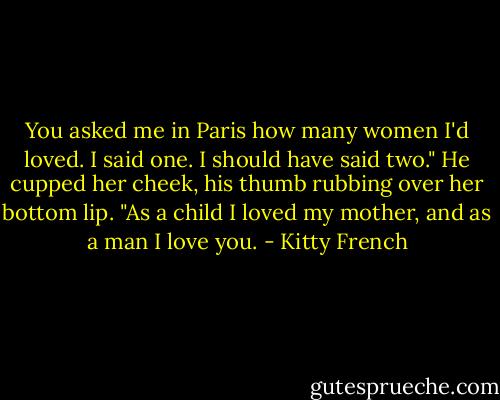 You asked me in Paris how many women I'd loved. I said one. I should have said two." He cupped her cheek, his thumb rubbing over her bottom lip. "As a child I loved my mother, and as a man I love you. - Kitty French