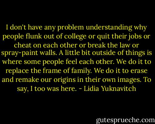 I don't have any problem understanding why people flunk out of college or quit their jobs or cheat on each other or break the law or spray-paint walls. A little bit outside of things is where some people feel each other. We do it to replace the frame of family. We do it to erase and remake our origins in their own images. To say, I too was here. - Lidia Yuknavitch