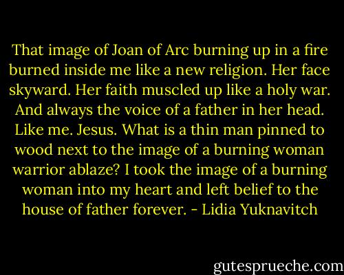 That image of Joan of Arc burning up in a fire burned inside me like a new religion. Her face skyward. Her faith muscled up like a holy war. And always the voice of a father in her head. Like me. Jesus. What is a thin man pinned to wood next to the image of a burning woman warrior ablaze? I took the image of a burning woman into my heart and left belief to the house of father forever. - Lidia Yuknavitch