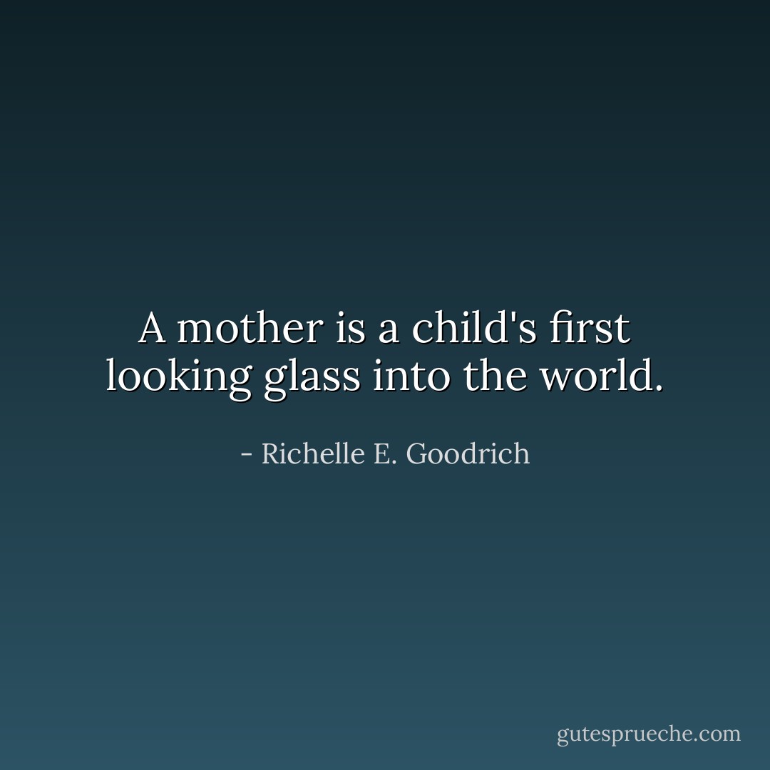 A mother is a child's first looking glass into the world. - Richelle E. Goodrich