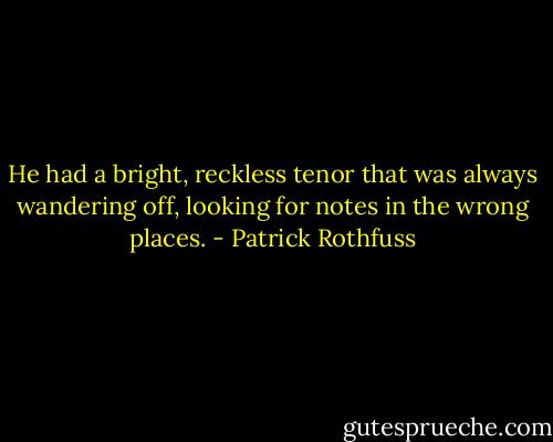He had a bright, reckless tenor that was always wandering off, looking for notes in the wrong places. - Patrick Rothfuss