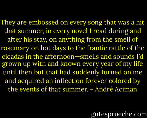 They are embossed on every song that was a hit that summer, in every novel I read during and after his stay, on anything from the smell of rosemary on hot days to the frantic rattle of the cicadas in the afternoon—smells and sounds I’d grown up with and known every year of my life until then but that had suddenly turned on me and acquired an inflection forever colored by the events of that summer. - André Aciman