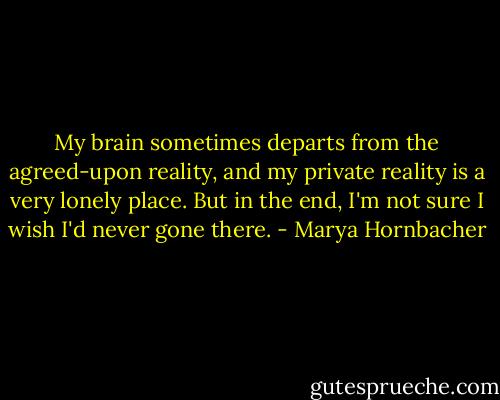 My brain sometimes departs from the agreed-upon reality, and my private reality is a very lonely place. But in the end, I'm not sure I wish I'd never gone there. - Marya Hornbacher