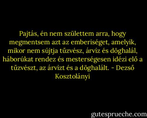 Pajtás, én nem születtem arra, hogy megmentsem azt az emberiséget, amelyik, mikor nem sújtja tűzvész, árvíz és döghalál, háborúkat rendez és mesterségesen idézi elő a tűzvészt, az árvízt és a döghalált. - Dezső Kosztolányi
