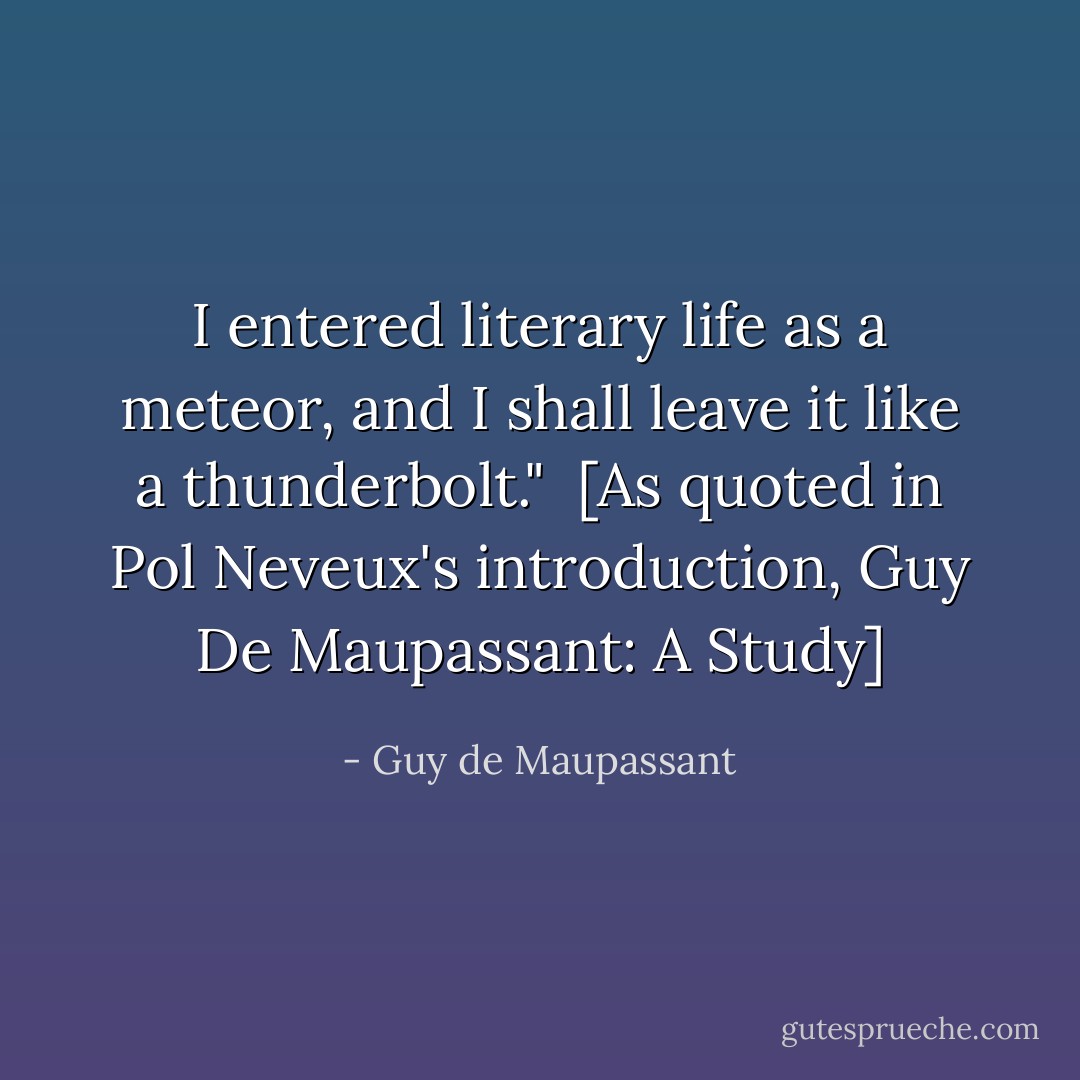 I entered literary life as a meteor, and I shall leave it like a thunderbolt."<br /><br />[As quoted in Pol Neveux's introduction, <i>Guy De Maupassant: A Study</i>] - Guy de Maupassant