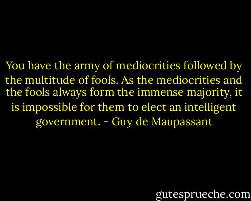 You have the army of mediocrities followed by the multitude of fools. As the mediocrities and the fools always form the immense majority, it is impossible for them to elect an intelligent government. - Guy de Maupassant