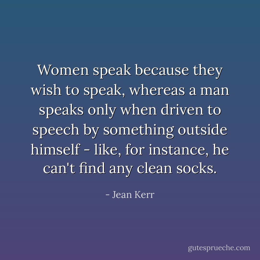 Women speak because they wish to speak, whereas a man speaks only when driven to speech by something outside himself - like, for instance, he can't find any clean socks. - Jean Kerr