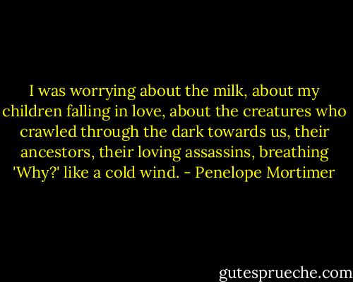 I was worrying about the milk, about my children falling in love, about the creatures who crawled through the dark towards us, their ancestors, their loving assassins, breathing 'Why?' like a cold wind. - Penelope Mortimer