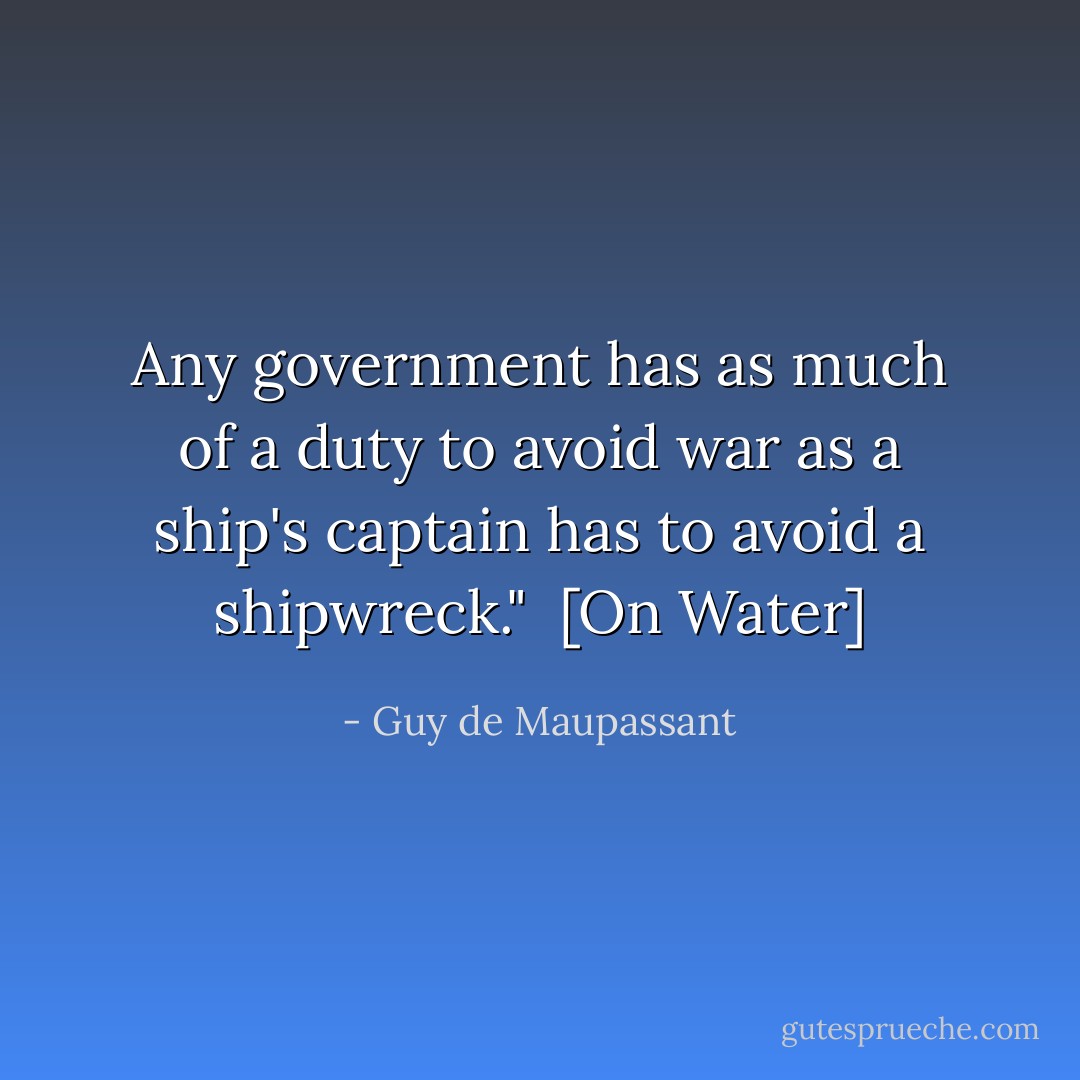 Any government has as much of a duty to avoid war as a ship's captain has to avoid a shipwreck."<br /><br />[<i>On Water</i>] - Guy de Maupassant