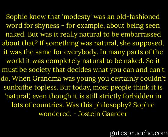 Sophie knew that 'modesty' was an old-fashioned word for shyness - for example, about being seen naked. But was it really natural to be embarrassed about that? If something was natural, she supposed, it was the same for everybody. In many parts of the world it was completely natural to be naked. So it must be society that decides what you can and can't do. When Grandma was young you certainly couldn't sunbathe topless. But today, most people think it is 'natural,' even though it is still strictly forbidden in lots of countries. Was this philosophy? Sophie wondered. - Jostein Gaarder