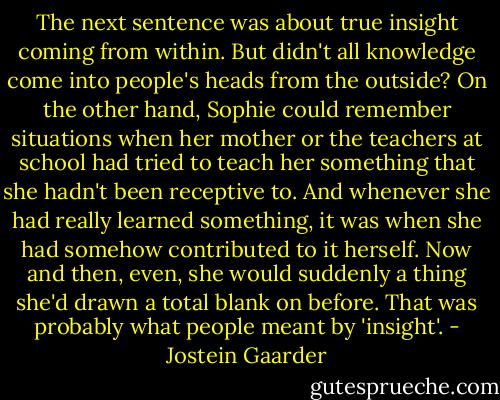 The next sentence was about true insight coming from within. But didn't all knowledge come into people's heads from the outside? On the other hand, Sophie could remember situations when her mother or the teachers at school had tried to teach her something that she hadn't been receptive to. And whenever she had really learned something, it was when she had somehow contributed to it herself. Now and then, even, she would suddenly a thing she'd drawn a total blank on before. That was probably what people meant by 'insight'. - Jostein Gaarder