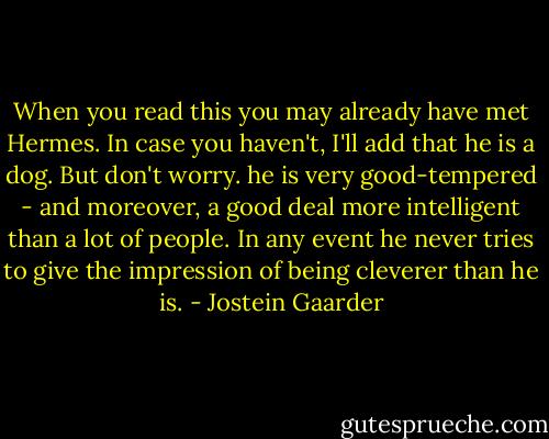 When you read this you may already have met Hermes. In case you haven't, I'll add that he is a dog. But don't worry. he is very good-tempered - and moreover, a good deal more intelligent than a lot of people. In any event he never tries to give the impression of being cleverer than he is. - Jostein Gaarder