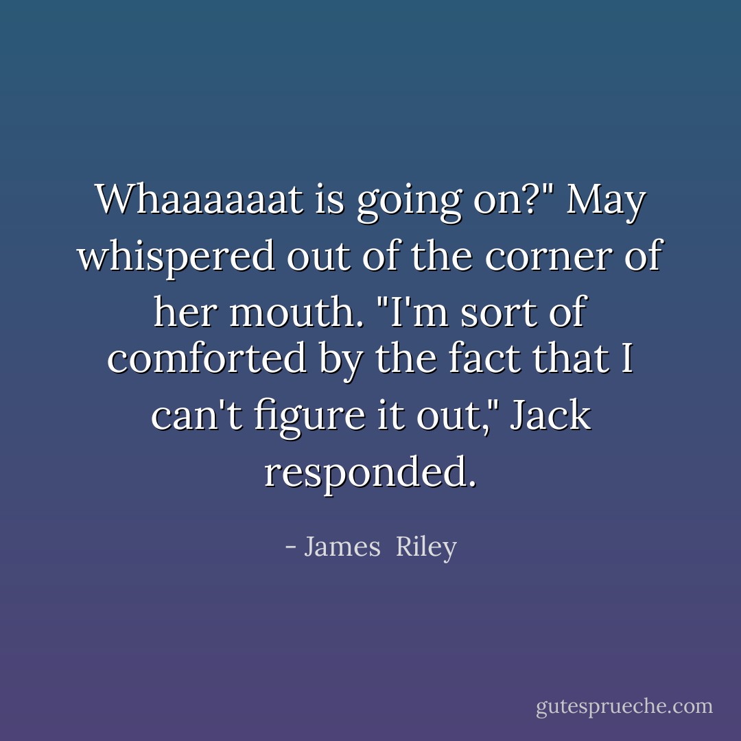 Whaaaaaat is going on?" May whispered out of the corner of her mouth.<br />"I'm sort of comforted by the fact that I can't figure it out," Jack responded. - James  Riley