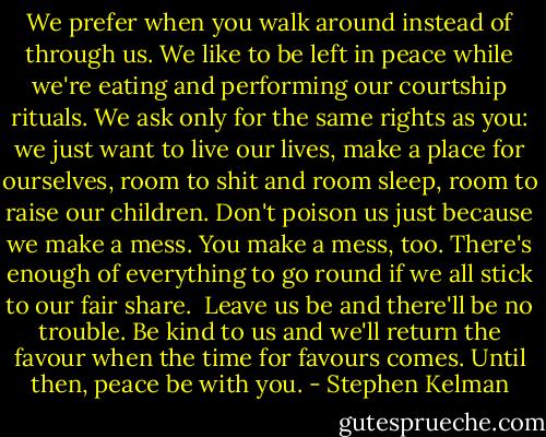 We prefer when you walk around instead of through us. We like to be left in peace while we're eating and performing our courtship rituals. We ask only for the same rights as you: we just want to live our lives, make a place for ourselves, room to shit and room sleep, room to raise our children. Don't poison us just because we make a mess. You make a mess, too. There's enough of everything to go round if we all stick to our fair share.<br /><br />Leave us be and there'll be no trouble. Be kind to us and we'll return the favour when the time for favours comes. Until then, peace be with you. - Stephen Kelman