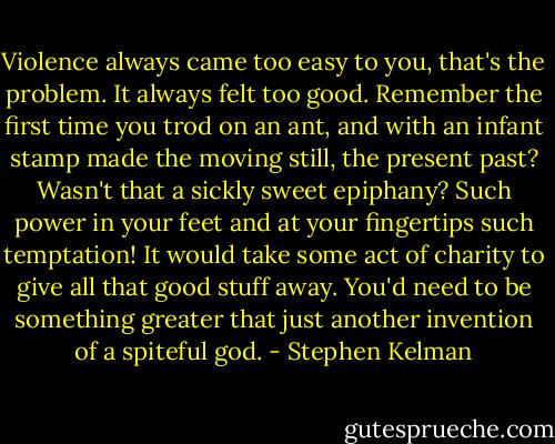 Violence always came too easy to you, that's the problem. It always felt too good. Remember the first time you trod on an ant, and with an infant stamp made the moving still, the present past? Wasn't that a sickly sweet epiphany? Such power in your feet and at your fingertips such temptation! It would take some act of charity to give all that good stuff away. You'd need to be something greater that just another invention of a spiteful god. - Stephen Kelman