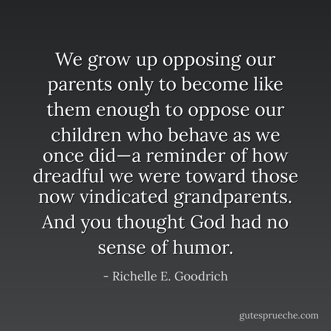 We grow up opposing our parents only to become like them enough to oppose our children who behave as we once did—a reminder of how dreadful we were toward those now vindicated grandparents. And you thought God had no sense of humor. - Richelle E. Goodrich