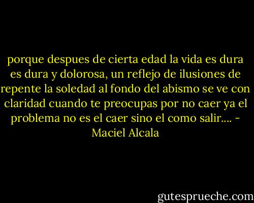 porque despues de cierta edad la vida es dura<br />es dura y dolorosa, un reflejo de ilusiones<br />de repente la soledad al fondo del abismo se ve con claridad<br />cuando te preocupas por no caer ya el problema no es el caer<br />sino el como salir.... - Maciel Alcala