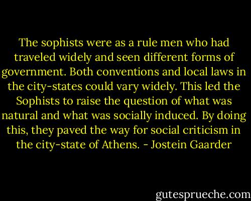 The sophists were as a rule men who had traveled widely and seen different forms of government. Both conventions and local laws in the city-states could vary widely. This led the Sophists to raise the question of what was natural and what was socially induced. By doing this, they paved the way for social criticism in the city-state of Athens. - Jostein Gaarder