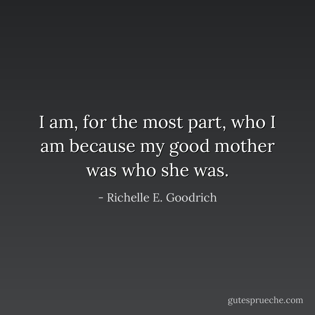 I am, for the most part, who I am because my good mother was who she was. - Richelle E. Goodrich