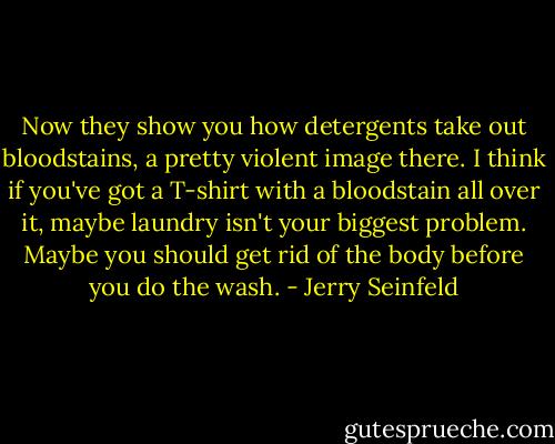 Now they show you how detergents take out bloodstains, a pretty violent image there. I think if you've got a T-shirt with a bloodstain all over it, maybe laundry isn't your biggest problem. Maybe you should get rid of the body before you do the wash. - Jerry Seinfeld
