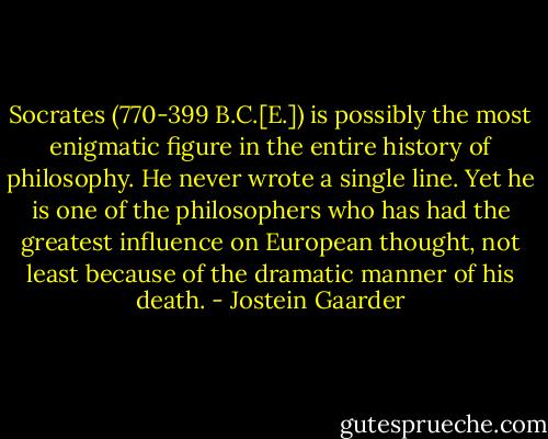 Socrates (770-399 B.C.[E.]) is possibly the most enigmatic figure in the entire history of philosophy. He never wrote a single line. Yet he is one of the philosophers who has had the greatest influence on European thought, not least because of the dramatic manner of his death. - Jostein Gaarder