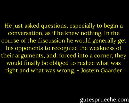 He just asked questions, especially to begin a conversation, as if he knew nothing. In the course of the discussion he would generally get his opponents to recognize the weakness of their arguments, and, forced into a corner, they would finally be obliged to realize what was right and what was wrong. - Jostein Gaarder
