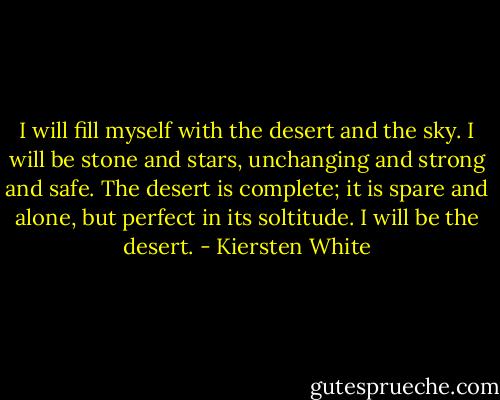 I will fill myself with the desert and the sky. I will be stone and stars, unchanging and strong and safe. The desert is complete; it is spare and alone, but perfect in its soltitude. I will be the desert. - Kiersten White